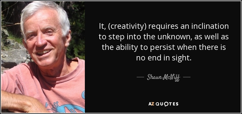 It, (creativity) requires an inclination to step into the unknown, as well as the ability to persist when there is no end in sight. - Shaun McNiff