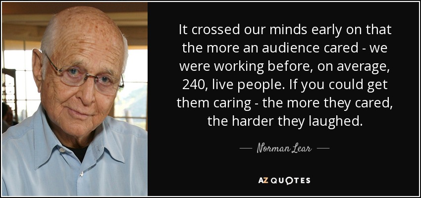 It crossed our minds early on that the more an audience cared - we were working before, on average, 240, live people. If you could get them caring - the more they cared, the harder they laughed. - Norman Lear