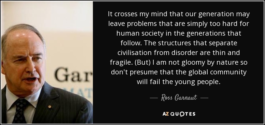 It crosses my mind that our generation may leave problems that are simply too hard for human society in the generations that follow. The structures that separate civilisation from disorder are thin and fragile. (But) I am not gloomy by nature so don't presume that the global community will fail the young people. - Ross Garnaut