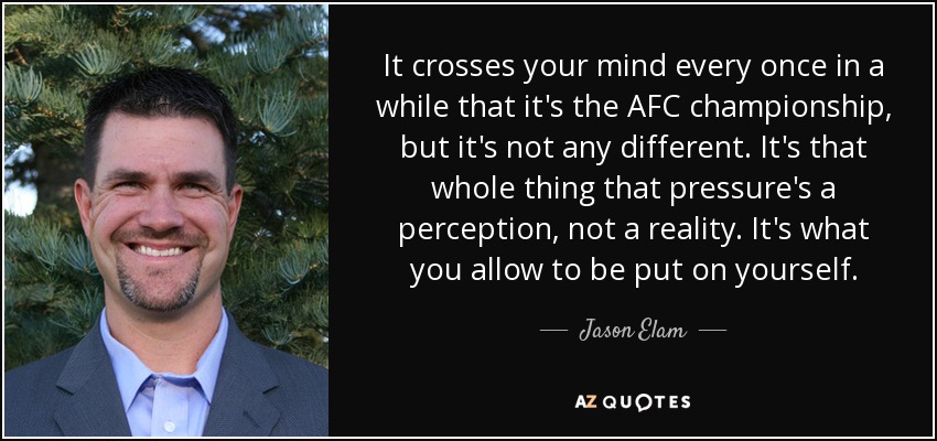It crosses your mind every once in a while that it's the AFC championship, but it's not any different. It's that whole thing that pressure's a perception, not a reality. It's what you allow to be put on yourself. - Jason Elam