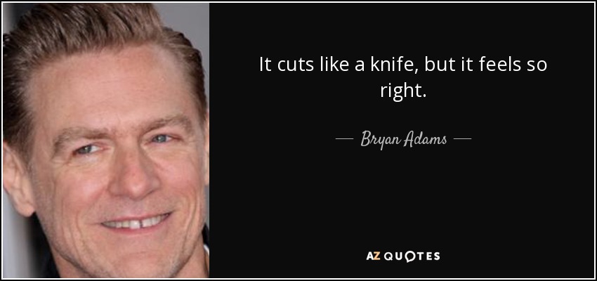 It cuts like a knife, but it feels so right. - Bryan Adams