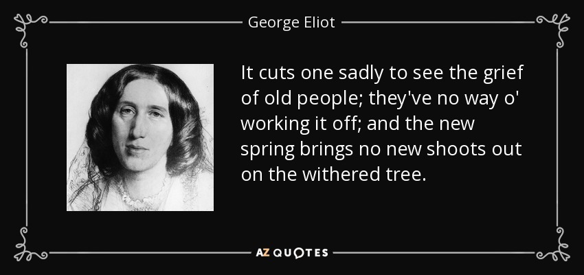 It cuts one sadly to see the grief of old people; they've no way o' working it off; and the new spring brings no new shoots out on the withered tree. - George Eliot