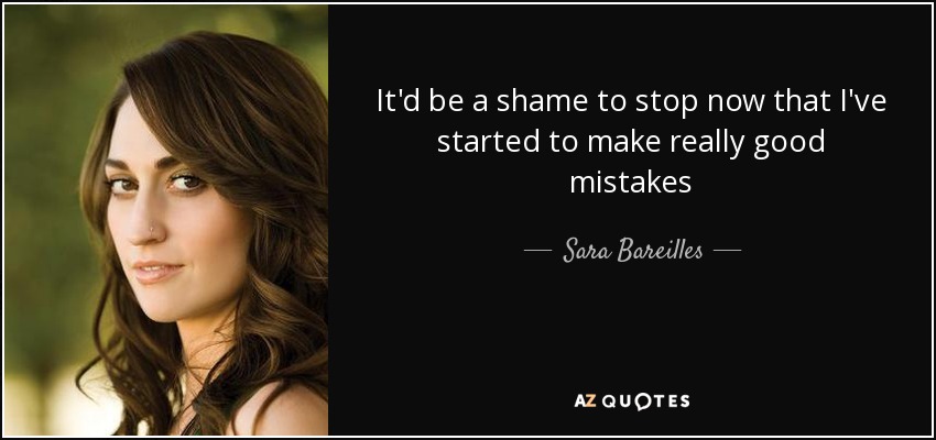 It'd be a shame to stop now that I've started to make really good mistakes - Sara Bareilles