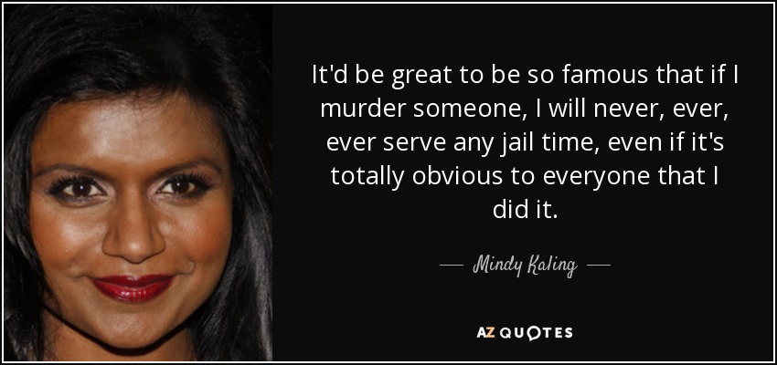 It'd be great to be so famous that if I murder someone, I will never, ever, ever serve any jail time, even if it's totally obvious to everyone that I did it. - Mindy Kaling
