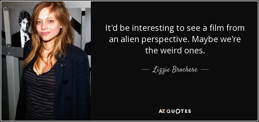 It'd be interesting to see a film from an alien perspective. Maybe we're the weird ones. - Lizzie Brochere