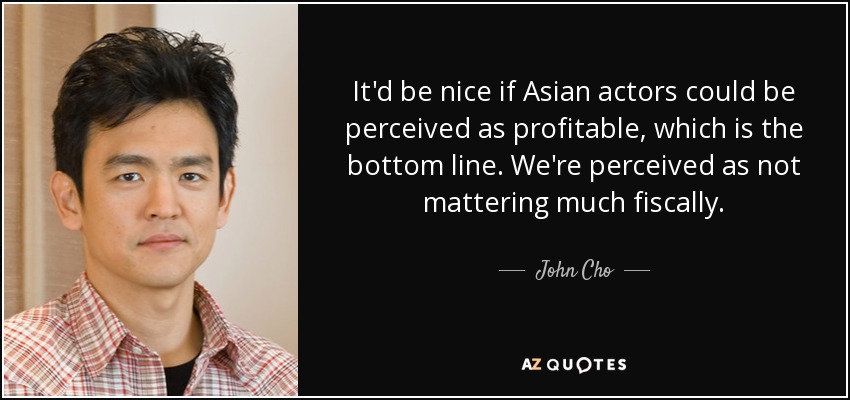 It'd be nice if Asian actors could be perceived as profitable, which is the bottom line. We're perceived as not mattering much fiscally. - John Cho