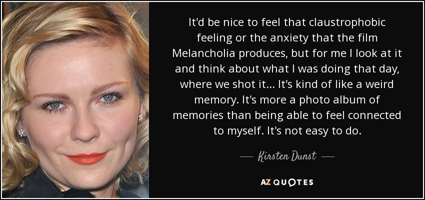 It'd be nice to feel that claustrophobic feeling or the anxiety that the film Melancholia produces, but for me I look at it and think about what I was doing that day, where we shot it... It's kind of like a weird memory. It's more a photo album of memories than being able to feel connected to myself. It's not easy to do. - Kirsten Dunst