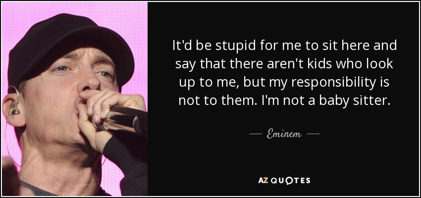 It'd be stupid for me to sit here and say that there aren't kids who look up to me, but my responsibility is not to them. I'm not a baby sitter. - Eminem