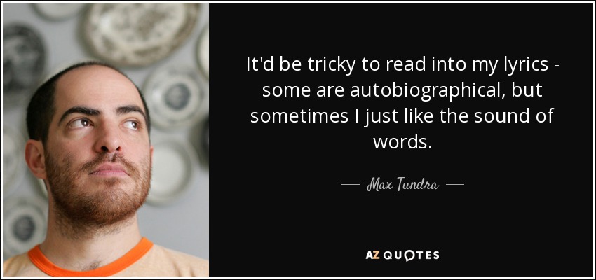 It'd be tricky to read into my lyrics - some are autobiographical, but sometimes I just like the sound of words. - Max Tundra
