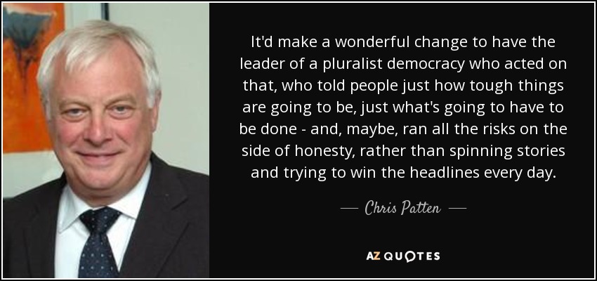 It'd make a wonderful change to have the leader of a pluralist democracy who acted on that, who told people just how tough things are going to be, just what's going to have to be done - and, maybe, ran all the risks on the side of honesty, rather than spinning stories and trying to win the headlines every day. - Chris Patten