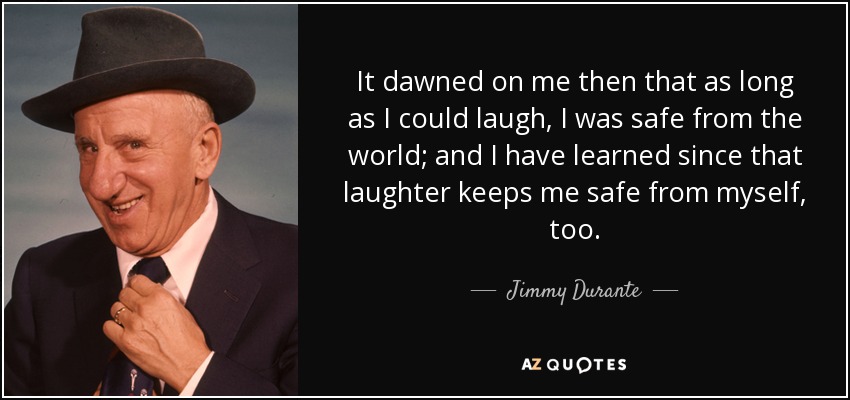 It dawned on me then that as long as I could laugh, I was safe from the world; and I have learned since that laughter keeps me safe from myself, too. - Jimmy Durante