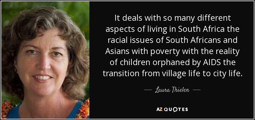 It deals with so many different aspects of living in South Africa the racial issues of South Africans and Asians with poverty with the reality of children orphaned by AIDS the transition from village life to city life. - Laura Thielen
