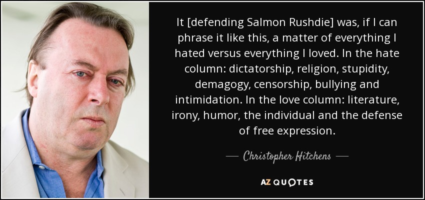 It [defending Salmon Rushdie] was, if I can phrase it like this, a matter of everything I hated versus everything I loved. In the hate column: dictatorship, religion, stupidity, demagogy, censorship, bullying and intimidation. In the love column: literature, irony, humor, the individual and the defense of free expression. - Christopher Hitchens