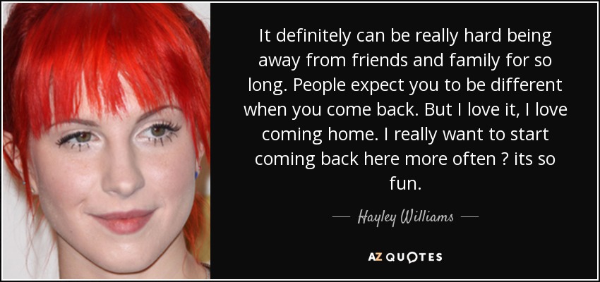 It definitely can be really hard being away from friends and family for so long. People expect you to be different when you come back. But I love it, I love coming home. I really want to start coming back here more often ? its so fun. - Hayley Williams