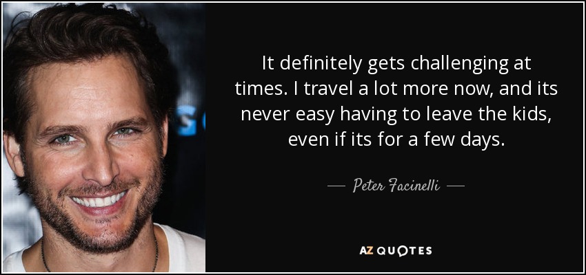 It definitely gets challenging at times. I travel a lot more now, and its never easy having to leave the kids, even if its for a few days. - Peter Facinelli