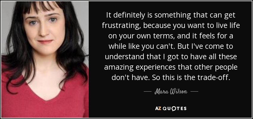 It definitely is something that can get frustrating, because you want to live life on your own terms, and it feels for a while like you can't. But I've come to understand that I got to have all these amazing experiences that other people don't have. So this is the trade-off. - Mara Wilson
