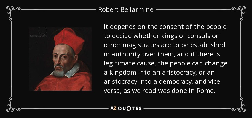 It depends on the consent of the people to decide whether kings or consuls or other magistrates are to be established in authority over them, and if there is legitimate cause, the people can change a kingdom into an aristocracy, or an aristocracy into a democracy, and vice versa, as we read was done in Rome. - Robert Bellarmine