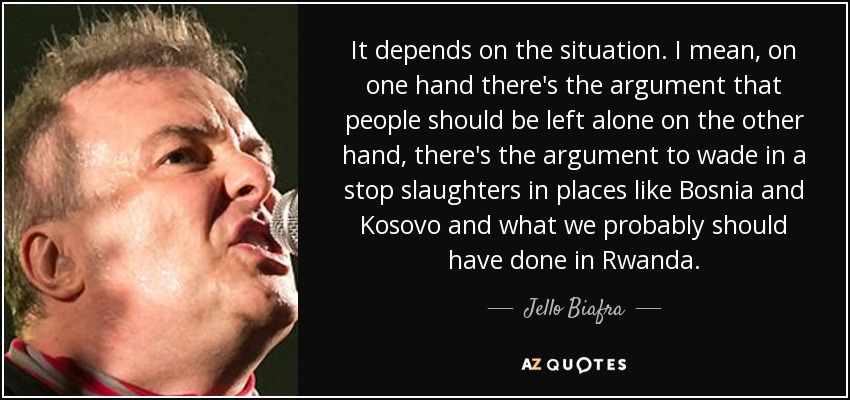 It depends on the situation. I mean, on one hand there's the argument that people should be left alone on the other hand, there's the argument to wade in a stop slaughters in places like Bosnia and Kosovo and what we probably should have done in Rwanda. - Jello Biafra
