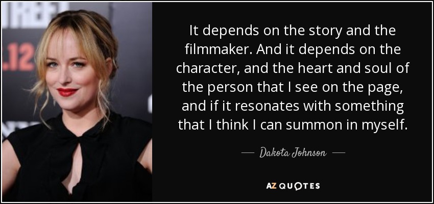 It depends on the story and the filmmaker. And it depends on the character, and the heart and soul of the person that I see on the page, and if it resonates with something that I think I can summon in myself. - Dakota Johnson