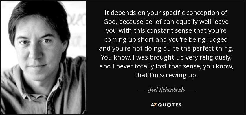 It depends on your specific conception of God, because belief can equally well leave you with this constant sense that you're coming up short and you're being judged and you're not doing quite the perfect thing. You know, I was brought up very religiously, and I never totally lost that sense, you know, that I'm screwing up. - Joel Achenbach