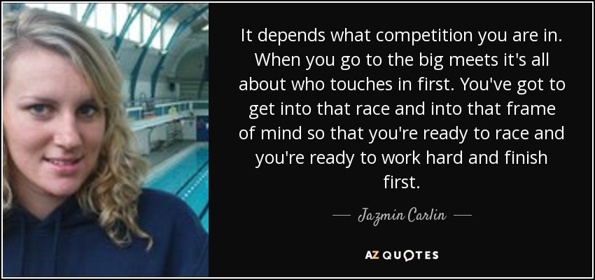 It depends what competition you are in. When you go to the big meets it's all about who touches in first. You've got to get into that race and into that frame of mind so that you're ready to race and you're ready to work hard and finish first. - Jazmin Carlin