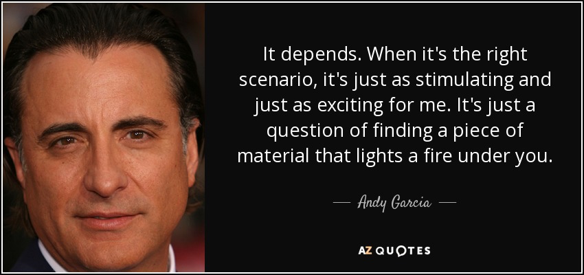 It depends. When it's the right scenario, it's just as stimulating and just as exciting for me. It's just a question of finding a piece of material that lights a fire under you. - Andy Garcia