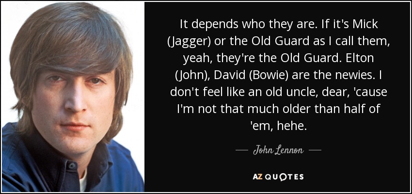 It depends who they are. If it's Mick (Jagger) or the Old Guard as I call them, yeah, they're the Old Guard. Elton (John), David (Bowie) are the newies. I don't feel like an old uncle, dear, 'cause I'm not that much older than half of 'em, hehe. - John Lennon