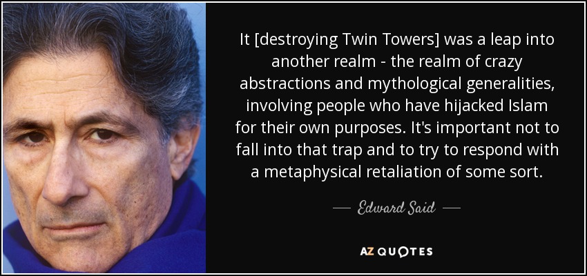 It [destroying Twin Towers] was a leap into another realm - the realm of crazy abstractions and mythological generalities, involving people who have hijacked Islam for their own purposes. It's important not to fall into that trap and to try to respond with a metaphysical retaliation of some sort. - Edward Said