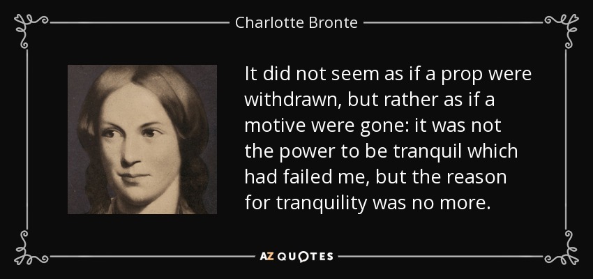It did not seem as if a prop were withdrawn, but rather as if a motive were gone: it was not the power to be tranquil which had failed me, but the reason for tranquility was no more. - Charlotte Bronte