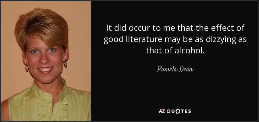 It did occur to me that the effect of good literature may be as dizzying as that of alcohol. - Pamela Dean