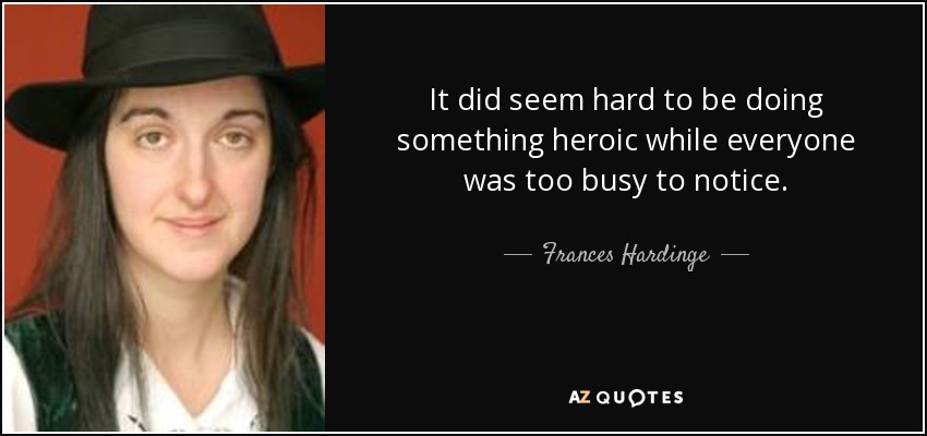 It did seem hard to be doing something heroic while everyone was too busy to notice. - Frances Hardinge