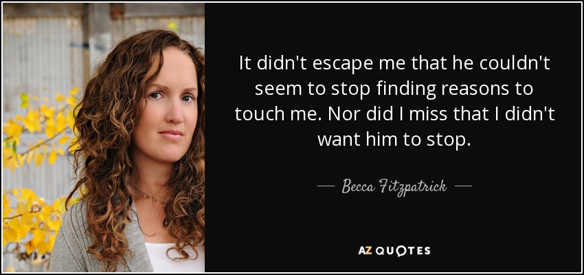 It didn't escape me that he couldn't seem to stop finding reasons to touch me. Nor did I miss that I didn't want him to stop. - Becca Fitzpatrick
