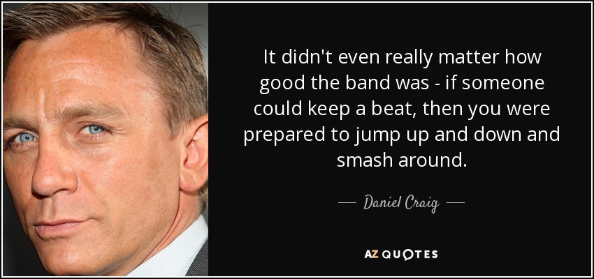 It didn't even really matter how good the band was - if someone could keep a beat, then you were prepared to jump up and down and smash around. - Daniel Craig