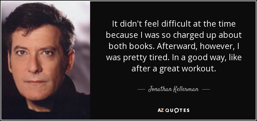 It didn't feel difficult at the time because I was so charged up about both books. Afterward, however, I was pretty tired. In a good way, like after a great workout. - Jonathan Kellerman