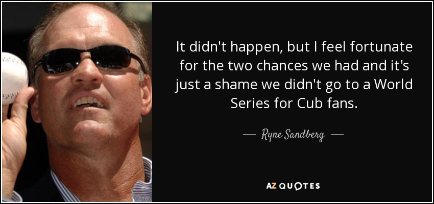 It didn't happen, but I feel fortunate for the two chances we had and it's just a shame we didn't go to a World Series for Cub fans. - Ryne Sandberg