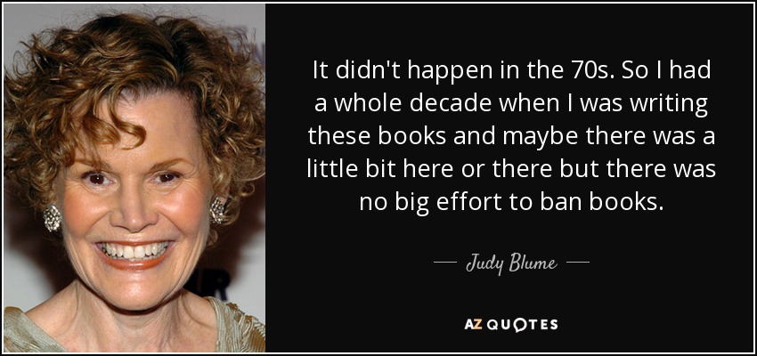 It didn't happen in the 70s. So I had a whole decade when I was writing these books and maybe there was a little bit here or there but there was no big effort to ban books. - Judy Blume