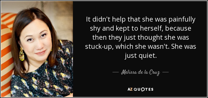 It didn't help that she was painfully shy and kept to herself, because then they just thought she was stuck-up, which she wasn't. She was just quiet. - Melissa de la Cruz