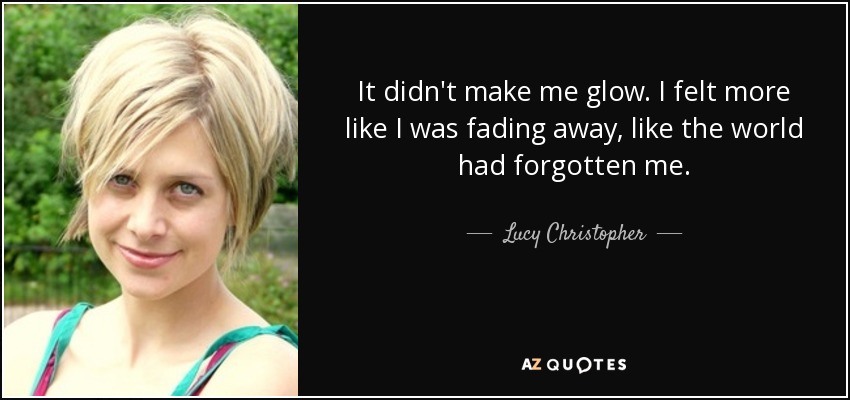 It didn't make me glow. I felt more like I was fading away, like the world had forgotten me. - Lucy Christopher