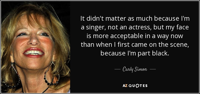 It didn't matter as much because I'm a singer, not an actress, but my face is more acceptable in a way now than when I first came on the scene, because I'm part black. - Carly Simon