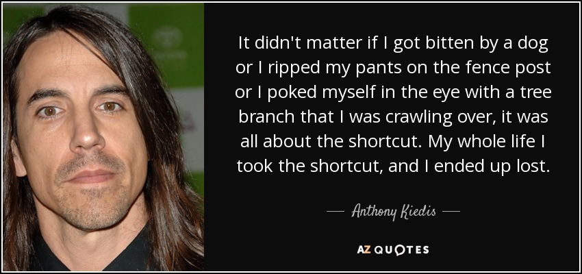 It didn't matter if I got bitten by a dog or I ripped my pants on the fence post or I poked myself in the eye with a tree branch that I was crawling over, it was all about the shortcut. My whole life I took the shortcut, and I ended up lost. - Anthony Kiedis