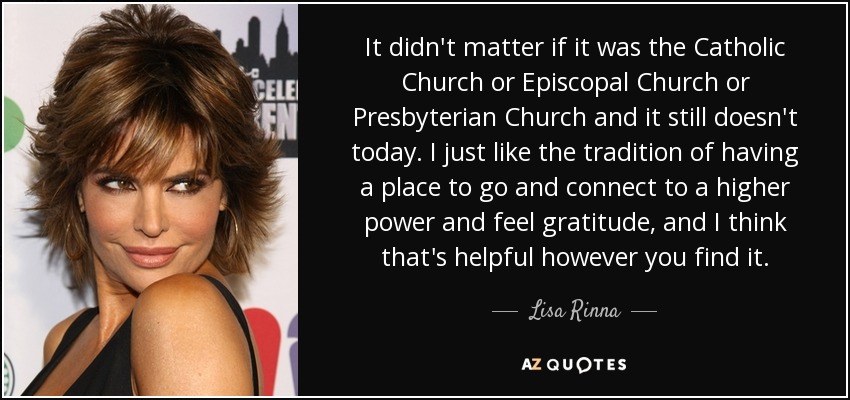 It didn't matter if it was the Catholic Church or Episcopal Church or Presbyterian Church and it still doesn't today. I just like the tradition of having a place to go and connect to a higher power and feel gratitude, and I think that's helpful however you find it. - Lisa Rinna