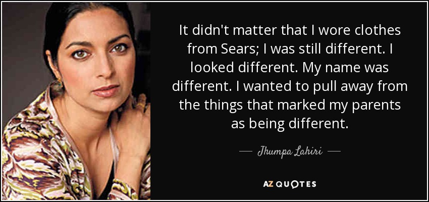 It didn't matter that I wore clothes from Sears; I was still different. I looked different. My name was different. I wanted to pull away from the things that marked my parents as being different. - Jhumpa Lahiri