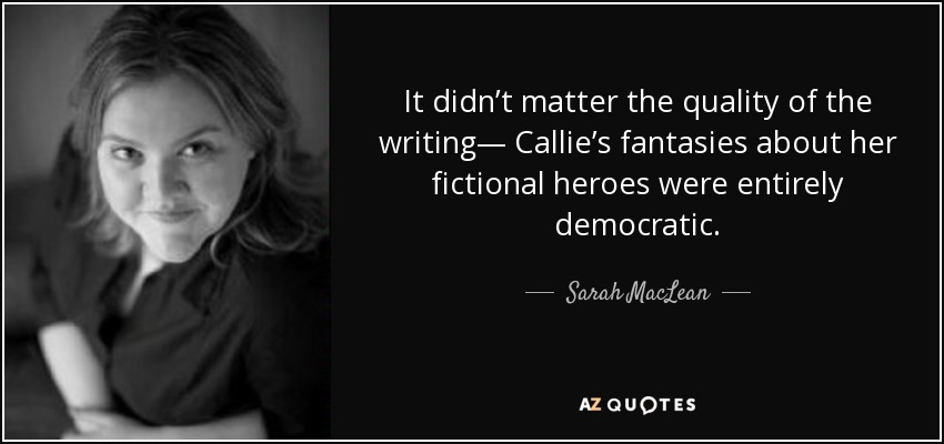 It didn’t matter the quality of the writing— Callie’s fantasies about her fictional heroes were entirely democratic. - Sarah MacLean