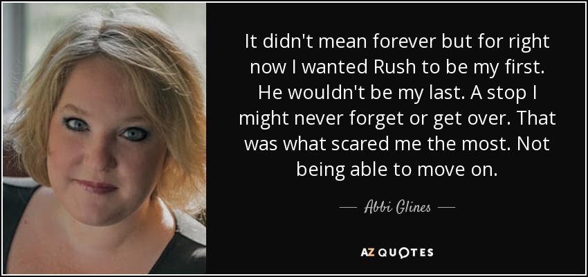It didn't mean forever but for right now I wanted Rush to be my first. He wouldn't be my last. A stop I might never forget or get over. That was what scared me the most. Not being able to move on. - Abbi Glines