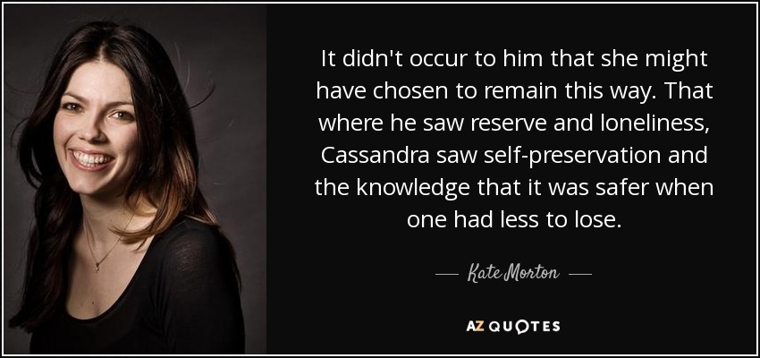 It didn't occur to him that she might have chosen to remain this way. That where he saw reserve and loneliness, Cassandra saw self-preservation and the knowledge that it was safer when one had less to lose. - Kate Morton