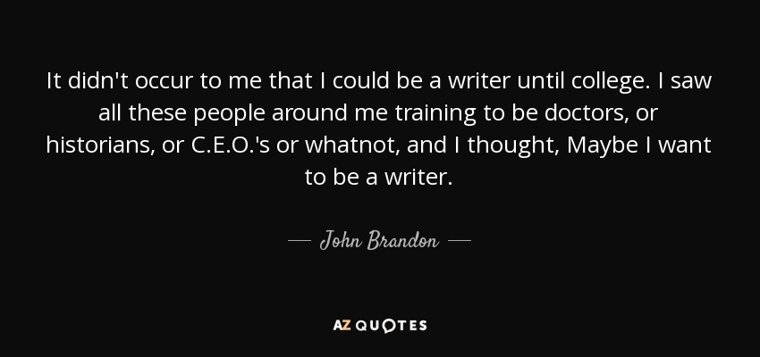 It didn't occur to me that I could be a writer until college. I saw all these people around me training to be doctors, or historians, or C.E.O.'s or whatnot, and I thought, Maybe I want to be a writer. - John Brandon