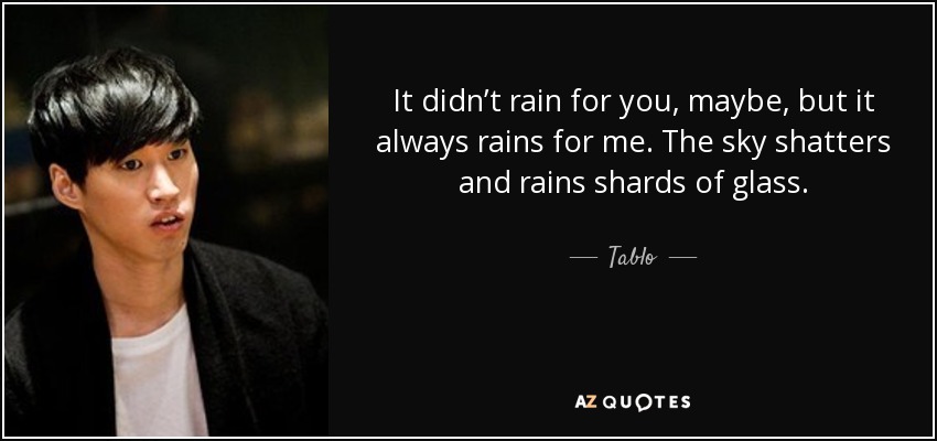 It didn’t rain for you, maybe, but it always rains for me. The sky shatters and rains shards of glass. - Tablo