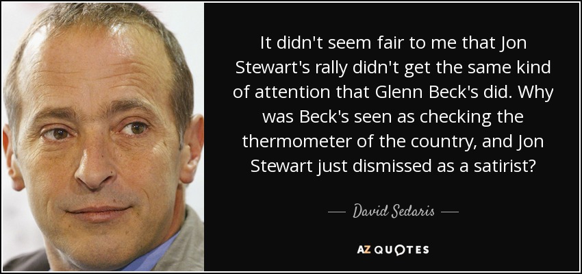 It didn't seem fair to me that Jon Stewart's rally didn't get the same kind of attention that Glenn Beck's did. Why was Beck's seen as checking the thermometer of the country, and Jon Stewart just dismissed as a satirist? - David Sedaris