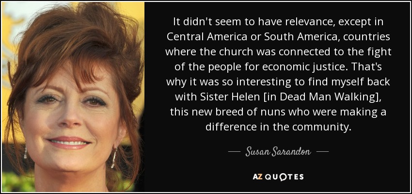 It didn't seem to have relevance, except in Central America or South America, countries where the church was connected to the fight of the people for economic justice. That's why it was so interesting to find myself back with Sister Helen [in Dead Man Walking], this new breed of nuns who were making a difference in the community. - Susan Sarandon