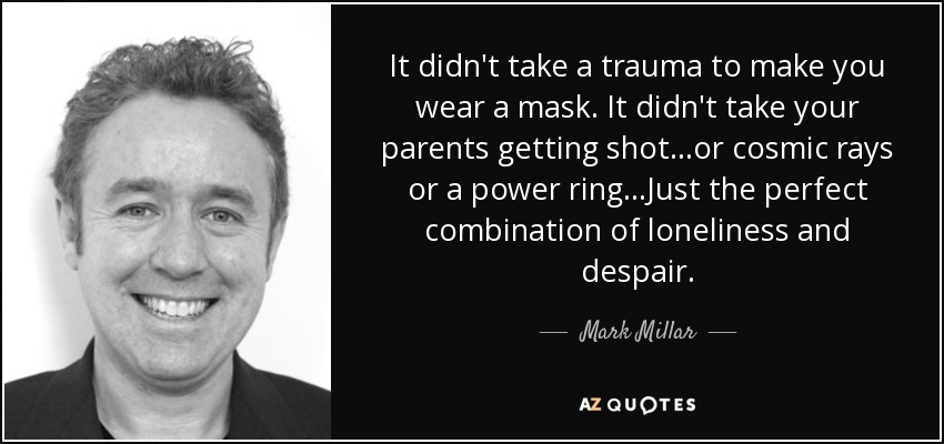 It didn't take a trauma to make you wear a mask. It didn't take your parents getting shot...or cosmic rays or a power ring...Just the perfect combination of loneliness and despair. - Mark Millar